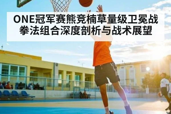 ONE冠军赛熊竞楠草量级卫冕战拳法组合深度剖析与战术展望