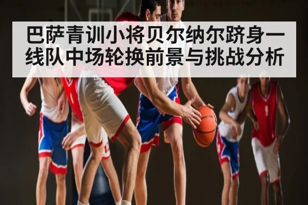 巴萨青训小将贝尔纳尔跻身一线队中场轮换前景与挑战分析