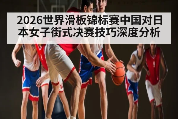 2026世界滑板锦标赛中国对日本女子街式决赛技巧深度分析